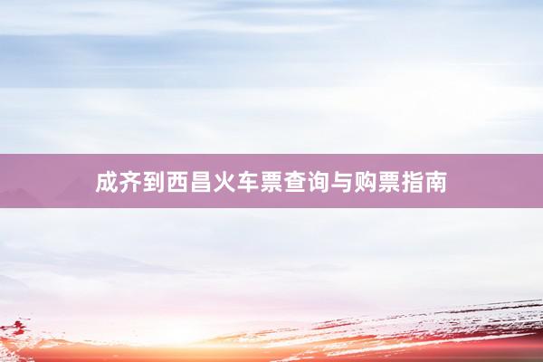 成齐到西昌火车票查询与购票指南
